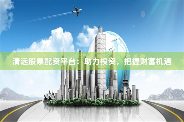清远股票配资平台：助力投资，把握财富机遇