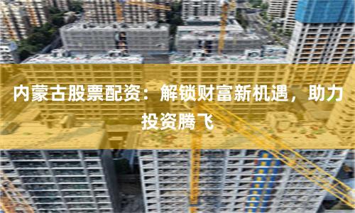 内蒙古股票配资：解锁财富新机遇，助力投资腾飞