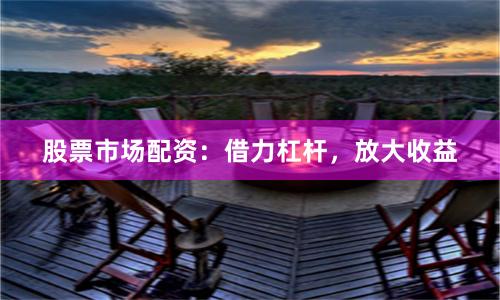股票市场配资：借力杠杆，放大收益